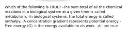 Which of the following is TRUE? -The sum total of all the chemical reactions in a biological system at a given time is called metabolism. -In biological systems, the total energy is called enthalpy. -A concentration gradient represents potential energy -Free energy (G) is the energy available to do work. -All are true