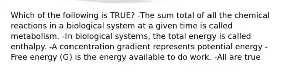 Which of the following is TRUE? -The sum total of all the chemical reactions in a biological system at a given time is called metabolism. -In biological systems, the total energy is called enthalpy. -A concentration gradient represents potential energy -Free energy (G) is the energy available to do work. -All are true