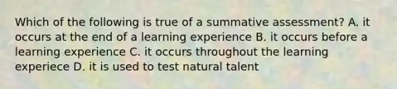 Which of the following is true of a summative assessment? A. it occurs at the end of a learning experience B. it occurs before a learning experience C. it occurs throughout the learning experiece D. it is used to test natural talent