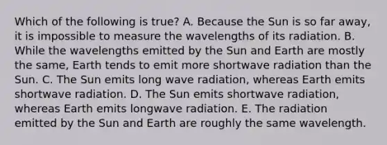 Which of the following is true? A. Because the Sun is so far away, it is impossible to measure the wavelengths of its radiation. B. While the wavelengths emitted by the Sun and Earth are mostly the same, Earth tends to emit more shortwave radiation than the Sun. C. The Sun emits long wave radiation, whereas Earth emits shortwave radiation. D. The Sun emits shortwave radiation, whereas Earth emits longwave radiation. E. The radiation emitted by the Sun and Earth are roughly the same wavelength.