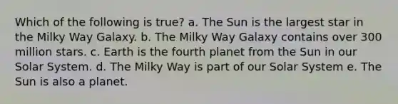 Which of the following is true? a. The Sun is the largest star in the Milky Way Galaxy. b. The Milky Way Galaxy contains over 300 million stars. c. Earth is the fourth planet from the Sun in our Solar System. d. The Milky Way is part of our Solar System e. The Sun is also a planet.