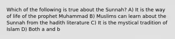 Which of the following is true about the Sunnah? A) It is the way of life of the prophet Muhammad B) Muslims can learn about the Sunnah from the hadith literature C) It is the mystical tradition of Islam D) Both a and b