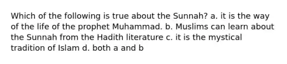 Which of the following is true about the Sunnah? a. it is the way of the life of the prophet Muhammad. b. Muslims can learn about the Sunnah from the Hadith literature c. it is the mystical tradition of Islam d. both a and b