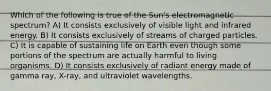 Which of the following is true of the Sun's electromagnetic spectrum? A) It consists exclusively of visible light and infrared energy. B) It consists exclusively of streams of charged particles. C) It is capable of sustaining life on Earth even though some portions of the spectrum are actually harmful to living organisms. D) It consists exclusively of radiant energy made of gamma ray, X-ray, and ultraviolet wavelengths.