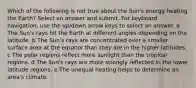 Which of the following is not true about the Sun's energy heating the Earth? Select an answer and submit. For keyboard navigation, use the up/down arrow keys to select an answer. a The Sun's rays hit the Earth at different angles depending on the latitude. b The Sun's rays are concentrated over a smaller surface area at the equator than they are in the higher latitudes. c The polar regions reflect more sunlight than the tropical regions. d The Sun's rays are more strongly reflected in the lower latitude regions. e The unequal heating helps to determine an area's climate.