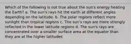 Which of the following is not true about the sun's energy heating the Earth? a. The sun's rays hit the earth at different angles depending on the latitude. b. The polar regions reflect more sunlight than tropical regions c. The sun's rays are more strongly reflected in the lower latitude regions d. The sun's rays are concentrated over a smaller surface area at the equator than they are at the higher latitudes