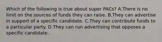 Which of the following is true about super PACs? A.There is no limit on the sources of funds they can raise. B.They can advertise in support of a specific candidate. C.They can contribute funds to a particular party. D.They can run advertising that opposes a specific candidate.