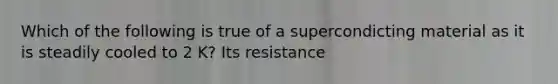 Which of the following is true of a supercondicting material as it is steadily cooled to 2 K? Its resistance