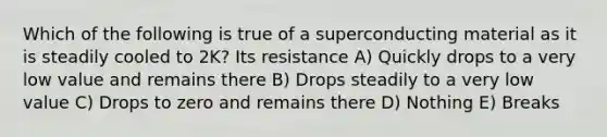 Which of the following is true of a superconducting material as it is steadily cooled to 2K? Its resistance A) Quickly drops to a very low value and remains there B) Drops steadily to a very low value C) Drops to zero and remains there D) Nothing E) Breaks