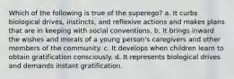 Which of the following is true of the superego? a. It curbs biological drives, instincts, and reflexive actions and makes plans that are in keeping with social conventions. b. It brings inward the wishes and morals of a young person's caregivers and other members of the community. c. It develops when children learn to obtain gratification consciously. d. It represents biological drives and demands instant gratification.