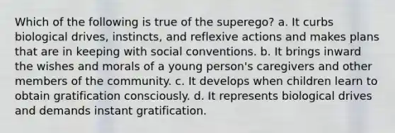 Which of the following is true of the superego? a. It curbs biological drives, instincts, and reflexive actions and makes plans that are in keeping with social conventions. b. It brings inward the wishes and morals of a young person's caregivers and other members of the community. c. It develops when children learn to obtain gratification consciously. d. It represents biological drives and demands instant gratification.