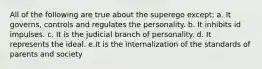 All of the following are true about the superego except: a. It governs, controls and regulates the personality. b. It inhibits id impulses. c. It is the judicial branch of personality. d. It represents the ideal. e.It is the internalization of the standards of parents and society