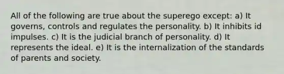 All of the following are true about the superego except: a) It governs, controls and regulates the personality. b) It inhibits id impulses. c) It is the judicial branch of personality. d) It represents the ideal. e) It is the internalization of the standards of parents and society.