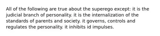 All of the following are true about the superego except: it is the judicial branch of personality. it is the internalization of the standards of parents and society. it governs, controls and regulates the personality. it inhibits id impulses.