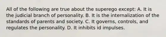 All of the following are true about the superego except: A. It is the judicial branch of personality. B. It is the internalization of the standards of parents and society. C. It governs, controls, and regulates the personality. D. It inhibits id impulses.