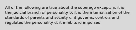 All of the following are true about the superego except: a: it is the judicial branch of personality b: it is the internalization of the standards of parents and society c: it governs, controls and regulates the personality d: it inhibits id impulses