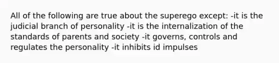 All of the following are true about the superego except: -it is the judicial branch of personality -it is the internalization of the standards of parents and society -it governs, controls and regulates the personality -it inhibits id impulses