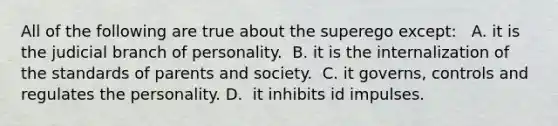 All of the following are true about the superego except: ​ ​ A. it is the judicial branch of personality. ​ B. it is the internalization of the standards of parents and society. ​ C. it governs, controls and regulates the personality. D. ​ it inhibits id impulses.