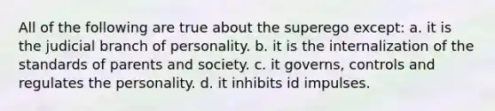 All of the following are true about the superego except: a. it is the judicial branch of personality. b. it is the internalization of the standards of parents and society. c. it governs, controls and regulates the personality. d. it inhibits id impulses.