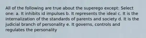 All of the following are true about the superego except: Select one: a. It inhibits id impulses b. It represents the ideal c. It is the internalization of the standards of parents and society d. It is the judicial branch of personality e. It governs, controls and regulates the personality