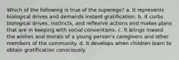 Which of the following is true of the superego? a. It represents biological drives and demands instant gratification. b. It curbs biological drives, instincts, and reflexive actions and makes plans that are in keeping with social conventions. c. It brings inward the wishes and morals of a young person's caregivers and other members of the community. d. It develops when children learn to obtain gratification consciously.