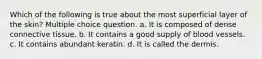 Which of the following is true about the most superficial layer of the skin? Multiple choice question. a. It is composed of dense connective tissue. b. It contains a good supply of blood vessels. c. It contains abundant keratin. d. It is called the dermis.
