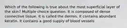 Which of the following is true about the most superficial layer of the skin? Multiple choice question. It is composed of dense connective tissue. It is called the dermis. It contains abundant keratin. It contains a good supply of blood vessels