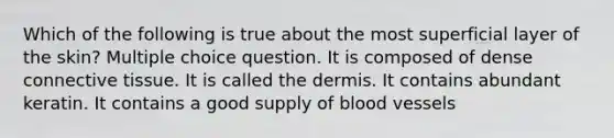 Which of the following is true about the most superficial layer of the skin? Multiple choice question. It is composed of dense connective tissue. It is called the dermis. It contains abundant keratin. It contains a good supply of blood vessels