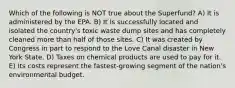 Which of the following is NOT true about the Superfund? A) It is administered by the EPA. B) It is successfully located and isolated the country's toxic waste dump sites and has completely cleaned more than half of those sites. C) It was created by Congress in part to respond to the Love Canal disaster in New York State. D) Taxes on chemical products are used to pay for it. E) Its costs represent the fastest-growing segment of the nation's environmental budget.