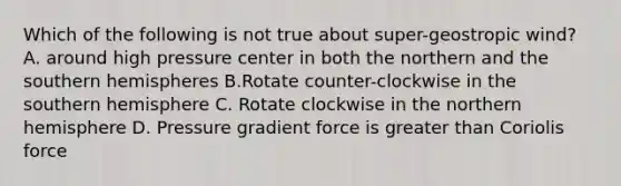 Which of the following is not true about super-geostropic wind? A. around high pressure center in both the northern and the southern hemispheres B.Rotate counter-clockwise in the southern hemisphere C. Rotate clockwise in the northern hemisphere D. Pressure gradient force is greater than Coriolis force