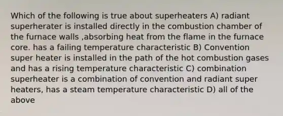 Which of the following is true about superheaters A) radiant superherater is installed directly in the combustion chamber of the furnace walls ,absorbing heat from the flame in the furnace core. has a failing temperature characteristic B) Convention super heater is installed in the path of the hot combustion gases and has a rising temperature characteristic C) combination superheater is a combination of convention and radiant super heaters, has a steam temperature characteristic D) all of the above