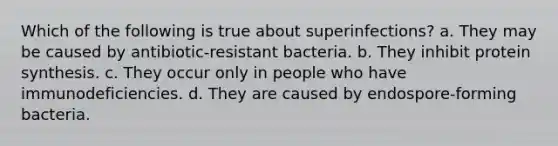 Which of the following is true about superinfections? a. They may be caused by antibiotic-resistant bacteria. b. They inhibit protein synthesis. c. They occur only in people who have immunodeficiencies. d. They are caused by endospore-forming bacteria.