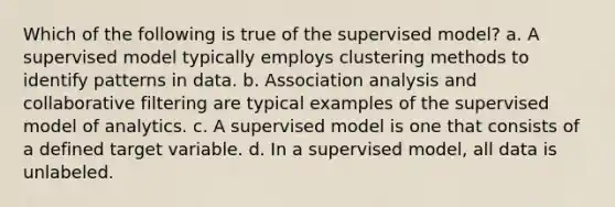 Which of the following is true of the supervised model? a. A supervised model typically employs clustering methods to identify patterns in data. b. Association analysis and collaborative filtering are typical examples of the supervised model of analytics. c. A supervised model is one that consists of a defined target variable. d. In a supervised model, all data is unlabeled.