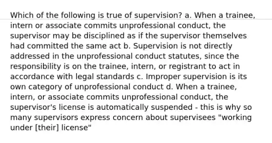 Which of the following is true of supervision? a. When a trainee, intern or associate commits unprofessional conduct, the supervisor may be disciplined as if the supervisor themselves had committed the same act b. Supervision is not directly addressed in the unprofessional conduct statutes, since the responsibility is on the trainee, intern, or registrant to act in accordance with legal standards c. Improper supervision is its own category of unprofessional conduct d. When a trainee, intern, or associate commits unprofessional conduct, the supervisor's license is automatically suspended - this is why so many supervisors express concern about supervisees "working under [their] license"