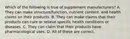 Which of the following is true of supplement manufacturers? A. They can make structure/function, nutrient content, and health claims on their products. B. They can make claims that their products can cure or relieve specific health conditions or diseases. C. They can claim that their products have pharmacological uses. D. All of these are correct.