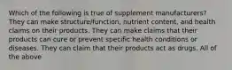 Which of the following is true of supplement manufacturers? They can make structure/function, nutrient content, and health claims on their products. They can make claims that their products can cure or prevent specific health conditions or diseases. They can claim that their products act as drugs. All of the above