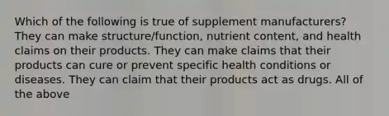 Which of the following is true of supplement manufacturers? They can make structure/function, nutrient content, and health claims on their products. They can make claims that their products can cure or prevent specific health conditions or diseases. They can claim that their products act as drugs. All of the above