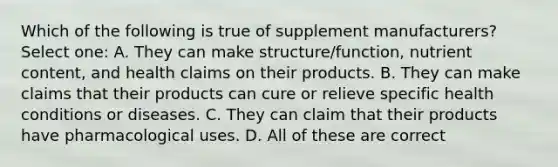 Which of the following is true of supplement manufacturers? Select one: A. They can make structure/function, nutrient content, and health claims on their products. B. They can make claims that their products can cure or relieve specific health conditions or diseases. C. They can claim that their products have pharmacological uses. D. All of these are correct