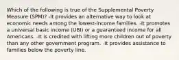 Which of the following is true of the Supplemental Poverty Measure (SPM)? -It provides an alternative way to look at economic needs among the lowest-income families. -It promotes a universal basic income (UBI) or a guaranteed income for all Americans. -It is credited with lifting more children out of poverty than any other government program. -It provides assistance to families below the poverty line.