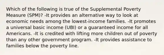 Which of the following is true of the Supplemental Poverty Measure (SPM)? -It provides an alternative way to look at economic needs among the lowest-income families. -It promotes a universal basic income (UBI) or a guaranteed income for all Americans. -It is credited with lifting more children out of poverty than any other government program. -It provides assistance to families below the poverty line.