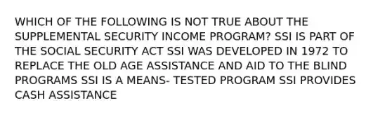 WHICH OF THE FOLLOWING IS NOT TRUE ABOUT THE SUPPLEMENTAL SECURITY INCOME PROGRAM? SSI IS PART OF THE SOCIAL SECURITY ACT SSI WAS DEVELOPED IN 1972 TO REPLACE THE OLD AGE ASSISTANCE AND AID TO THE BLIND PROGRAMS SSI IS A MEANS- TESTED PROGRAM SSI PROVIDES CASH ASSISTANCE