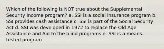 Which of the following is NOT true about the Supplemental Security Income program?​ a. ​SSI is a <a href='https://www.questionai.com/knowledge/kZPQp1cUIK-social-insurance' class='anchor-knowledge'>social insurance</a> program b. ​SSI provides cash assistance c. ​SSI is part of the Social Security Act d. ​SSI was developed in 1972 to replace the Old Age Assistance and Aid to the blind programs e. ​SSI is a means-tested program