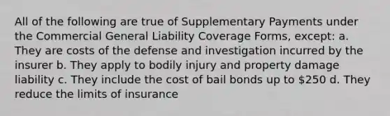 All of the following are true of Supplementary Payments under the Commercial General Liability Coverage Forms, except: a. They are costs of the defense and investigation incurred by the insurer b. They apply to bodily injury and property damage liability c. They include the cost of bail bonds up to 250 d. They reduce the limits of insurance