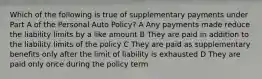 Which of the following is true of supplementary payments under Part A of the Personal Auto Policy? A Any payments made reduce the liability limits by a like amount B They are paid in addition to the liability limits of the policy C They are paid as supplementary benefits only after the limit of liability is exhausted D They are paid only once during the policy term