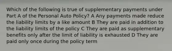 Which of the following is true of supplementary payments under Part A of the Personal Auto Policy? A Any payments made reduce the liability limits by a like amount B They are paid in addition to the liability limits of the policy C They are paid as supplementary benefits only after the limit of liability is exhausted D They are paid only once during the policy term