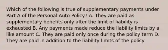 Which of the following is true of supplementary payments under Part A of the Personal Auto Policy? A. They are paid as supplementary benefits only after the limit of liability is exhausted B. Any payments made reduce the liability limits by a like amount C. They are paid only once during the policy term D. They are paid in addition to the liability limits of the policy