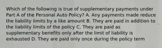 Which of the following is true of supplementary payments under Part A of the Personal Auto Policy? A. Any payments made reduce the liability limits by a like amount B. They are paid in addition to the liability limits of the policy C. They are paid as supplementary benefits only after the limit of liability is exhausted D. They are paid only once during the policy term