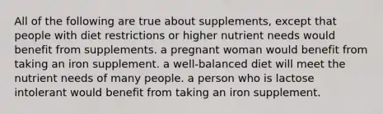 All of the following are true about supplements, except that people with diet restrictions or higher nutrient needs would benefit from supplements. a pregnant woman would benefit from taking an iron supplement. a well-balanced diet will meet the nutrient needs of many people. a person who is lactose intolerant would benefit from taking an iron supplement.