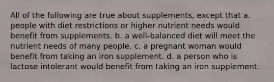 All of the following are true about supplements, except that a. people with diet restrictions or higher nutrient needs would benefit from supplements. b. a well-balanced diet will meet the nutrient needs of many people. c. a pregnant woman would benefit from taking an iron supplement. d. a person who is lactose intolerant would benefit from taking an iron supplement.