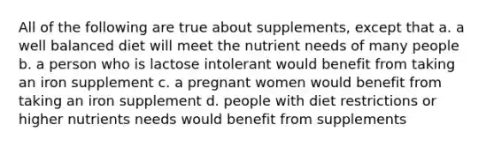 All of the following are true about supplements, except that a. a well balanced diet will meet the nutrient needs of many people b. a person who is lactose intolerant would benefit from taking an iron supplement c. a pregnant women would benefit from taking an iron supplement d. people with diet restrictions or higher nutrients needs would benefit from supplements